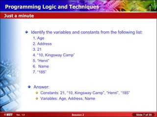 Installing WindowsLogic and Techniques
Programming XP Professional Using Attended Installation
Just a minute


                Identify the variables and constants from the following list:
                 1. Age
                 2. Address
                 3. 21
                 4. “10, Kingsway Camp”
                 5. “Henri”
                 6. Name
                 7. “185”


                 Answer:
                     Constants: 21, “10, Kingsway Camp”, “Henri”, “185”
                     Variables: Age, Address, Name



     Ver. 1.0                         Session 2                           Slide 7 of 35
 