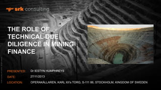 © SRK Consulting (UK) Ltd 2013. All rights reserved.

THE ROLE OF
TECHNICAL DUE
DILIGENCE IN MINING
FINANCE
PRESENTED:

Dr IESTYN HUMPHREYS

DATE:

27/11/2013

LOCATION:

OPERAKÄLLAREN, KARL XII’s TORG, S-111 86, STOCKHOLM, KINGDOM OF SWEDEN

 