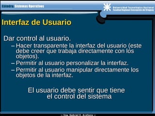 Interfaz de UsuarioInterfaz de Usuario
Dar control al usuario.Dar control al usuario.
– Hacer transparente la interfaz del usuario (esteHacer transparente la interfaz del usuario (este
debe creer que trabaja directamente con losdebe creer que trabaja directamente con los
objetos).objetos).
– Permitir al usuario personalizar la interfaz.Permitir al usuario personalizar la interfaz.
– Permitir al usuario manipular directamente losPermitir al usuario manipular directamente los
objetos de la interfaz.objetos de la interfaz.
El usuario debe sentir que tieneEl usuario debe sentir que tiene
el control del sistemael control del sistema
 