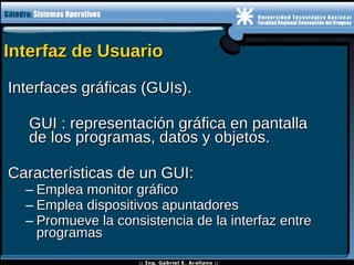 Interfaz de UsuarioInterfaz de Usuario
Interfaces gráficas (GUIs).Interfaces gráficas (GUIs).
GUI : representación gráfica en pantallaGUI : representación gráfica en pantalla
de los programas, datos y objetos.de los programas, datos y objetos.
Características de un GUI:Características de un GUI:
– Emplea monitor gráficoEmplea monitor gráfico
– Emplea dispositivos apuntadoresEmplea dispositivos apuntadores
– Promueve la consistencia de la interfaz entrePromueve la consistencia de la interfaz entre
programasprogramas
 