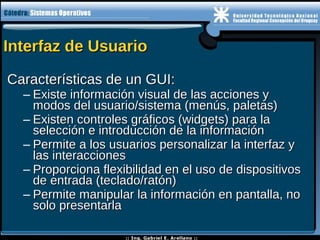 Interfaz de UsuarioInterfaz de Usuario
Características de un GUI:Características de un GUI:
– Existe información visual de las acciones yExiste información visual de las acciones y
modos del usuario/sistema (menús, paletas)modos del usuario/sistema (menús, paletas)
– Existen controles gráficos (widgets) para laExisten controles gráficos (widgets) para la
selección e introducción de la informaciónselección e introducción de la información
– Permite a los usuarios personalizar la interfaz yPermite a los usuarios personalizar la interfaz y
las interaccioneslas interacciones
– Proporciona flexibilidad en el uso de dispositivosProporciona flexibilidad en el uso de dispositivos
de entrada (teclado/ratón)de entrada (teclado/ratón)
– Permite manipular la información en pantalla, noPermite manipular la información en pantalla, no
solo presentarlasolo presentarla
 