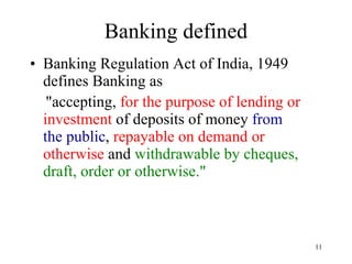 Banking defined Banking Regulation Act of India, 1949 defines Banking as "accepting,  for the purpose of lending or investment  of deposits of money  from the public ,  repayable on demand or otherwise  and  withdrawable by cheques, draft, order or otherwise." 