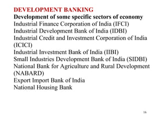 DEVELOPMENT BANKING Development of some specific sectors of economy Industrial Finance Corporation of India (IFCI)  Industrial Development Bank of India (IDBI)  Industrial Credit and Investment Corporation of India  (ICICI)  Industrial Investment Bank of India (IIBI)  Small Industries Development Bank of India (SIDBI)  National Bank for Agriculture and Rural Development  (NABARD)  Export Import Bank of India  National Housing Bank  