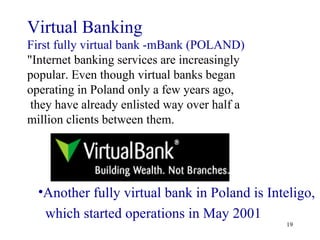 Virtual Banking  First fully virtual bank -mBank (POLAND)  "Internet banking services are increasingly popular. Even though virtual banks began operating in Poland only a few years ago, they have already enlisted way over half a million clients between them. Another fully virtual bank in Poland is Inteligo,  which started operations in May 2001 