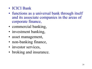 ICICI Bank functions as a universal bank through itself and its associate companies in the areas of corporate finance,  commercial banking,  investment banking,  asset management,  non-banking finance,  investor services,  broking and insurance.  