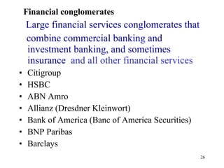 Financial conglomerates Large financial services conglomerates that combine commercial banking and investment banking, and sometimes insurance   and all other financial services  Citigroup HSBC ABN Amro Allianz (Dresdner Kleinwort)  Bank of America (Banc of America Securities)  BNP Paribas  Barclays  