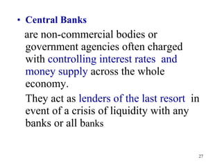 Central Banks are non-commercial bodies or government agencies often charged with  controlling interest rates  and money supply  across the whole economy.  They act as  lenders of the last resort   in event of a crisis of liquidity with any banks or all b anks 