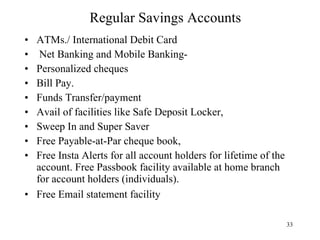 Regular Savings Accounts ATMs./ International Debit Card  Net Banking and Mobile Banking- Personalized cheques  Bill Pay.  Funds Transfer/payment Avail of facilities like Safe Deposit Locker,  Sweep In and Super Saver  Free Payable-at-Par cheque book,  Free Insta Alerts for all account holders for lifetime of the account. Free Passbook facility available at home branch for account holders (individuals).  Free Email statement facility  