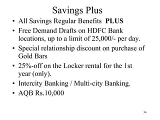 Savings Plus All Savings Regular Benefits  PLUS Free Demand Drafts on HDFC Bank locations, up to a limit of 25,000/- per day. Special relationship discount on purchase of Gold Bars 25%-off on the Locker rental for the 1st year (only). Intercity Banking / Multi-city Banking. AQB Rs.10,000 