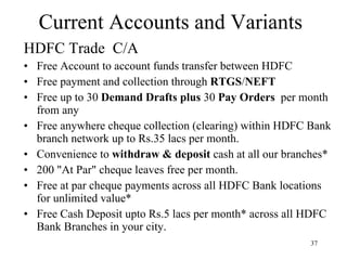 Current Accounts and Variants HDFC Trade  C/A  Free Account to account funds transfer between HDFC Free payment and collection through  RTGS / NEFT   Free up to 30  Demand Drafts plus  30  Pay Orders  per month from any  Free anywhere cheque collection (clearing) within HDFC Bank branch network up to Rs.35 lacs per month.  Convenience to  withdraw & deposit  cash at all our branches*  200 "At Par" cheque leaves free per month.  Free at par cheque payments across all HDFC Bank locations for unlimited value*  Free Cash Deposit upto Rs.5 lacs per month* across all HDFC Bank Branches in your city.  