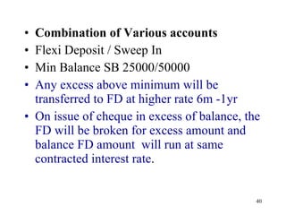 Combination of Various accounts Flexi Deposit / Sweep In Min Balance SB 25000/50000 Any excess above minimum will be transferred to FD at higher rate 6m -1yr On issue of cheque in excess of balance, the FD will be broken for excess amount and balance FD amount  will run at same contracted interest rate .  