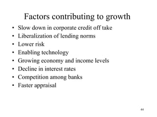 Factors contributing to growth Slow down in corporate credit off take Liberalization of lending norms Lower risk Enabling technology Growing economy and income levels Decline in interest rates Competition among banks Faster appraisal 