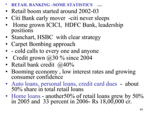 RETAIL BANKING –SOME STATISTICS   12.06.07   Retail boom started around 2002-03 Citi Bank early mover  -citi never sleeps Home grown ICICI,  HDFC Bank, leadership positions  Stanchart, HSBC  with clear strategy  Carpet Bombing approach - cold calls to every one and anyone  Credit grown @30 % since 2004 Retail bank credit  @40% Booming economy , low interest rates and growing consumer confidence Auto loans, personal loans, credit card dues   -  about 50% share in total retail loans Home loans  - another50% of retail loans grew by 50% in 2005 and  33 percent in 2006- Rs 18,00,000 cr. 