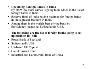 Upcoming Foreign Banks In India   By 2009 few more names is going to be added in the list of foreign banks in India.  Reserve Bank of India paving roadmap for foreign banks in India greater freedom in India.  Among them is the world's best private bank by EuroMoney magazine, Switzerland's UBS.  The following are the list of foreign banks going to set up business in India   Royal Bank of Scotland  Switzerland's UBS  US-based GE Capital  Credit Suisse Group  Industrial and Commercial Bank of China  