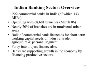 Indian Banking Sector: Overview 222 commercial banks in India (of which 133 RRBs) Operating with 68,681 branches (March 06) Nearly 70% of branches are in rural/semi-urban areas Bulk of commercial bank finance is for short-term working capital needs of industry, trade, agriculture & personal segment.  Foray into project finance also. Banks are supporting growth in the economy by financing productive sectors 