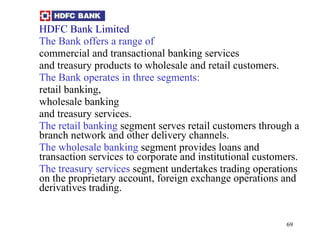 HDFC Bank Limited   The Bank offers a range of commercial and transactional banking services  and treasury products to wholesale and retail customers.  The Bank operates in three segments: retail banking, wholesale banking  and treasury services.  The retail banking  segment serves retail customers through a branch network and other delivery channels.  The wholesale banking  segment provides loans and transaction services to corporate and institutional customers.  The treasury services  segment undertakes trading operations on the proprietary account, foreign exchange operations and derivatives trading.  