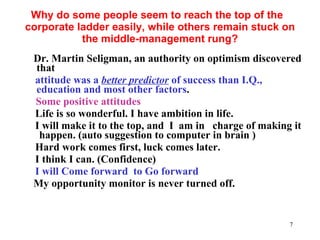 Why do some people seem to reach the top of the  corporate ladder easily, while others remain stuck on the middle-management rung? Dr. Martin Seligman, an authority on optimism discovered that  attitude was a  better predictor  of success than I.Q., education and most other factors . Some positive attitudes Life is so wonderful. I have ambition in life.   I will make it to the top, and  I  am in  charge of making it  happen. (auto suggestion to computer in brain ) Hard work comes first, luck comes later.  I think I can. (Confidence) I will Come forward  to Go forward My opportunity monitor is never turned off.   
