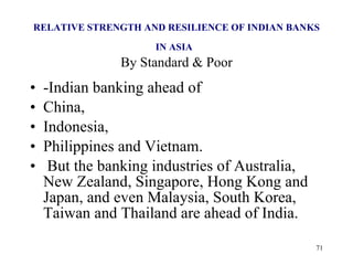 RELATIVE STRENGTH AND RESILIENCE OF INDIAN BANKS IN ASIA   By Standard & Poor -Indian banking ahead of  China,  Indonesia,  Philippines and Vietnam. But the banking industries of Australia, New Zealand, Singapore, Hong Kong and Japan, and even Malaysia, South Korea, Taiwan and Thailand are ahead of India.  