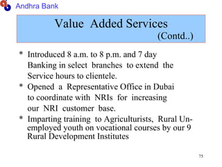 Value  Added Services   (Contd..) *  Introduced 8 a.m. to 8 p.m. and 7 day Banking in select  branches  to extend  the Service hours to clientele. *  Opened  a  Representative Office in Dubai to coordinate with  NRIs  for  increasing  our  NRI  customer  base. *  Imparting training  to Agriculturists,  Rural Un- employed youth on vocational courses by our 9 Rural Development Institutes Andhra Bank 