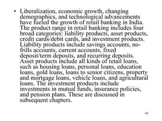 Liberalization, economic growth, changing demographics, and technological advancements have fueled the growth of retail banking in India. The product range in retail banking includes four broad categories: liability products, asset products, credit cards/debit cards, and investment products. Liability products include savings accounts, no-frills accounts, current accounts, fixed deposit/term deposits, and recurring deposits. Asset products include all kinds of retail loans, such as housing loans, personal loans, education loans, gold loans, loans to senior citizens, property and mortgage loans, vehicle loans, and agricultural loans. The investment products include investments in mutual funds, insurance policies, and pension plans. These are discussed in subsequent chapters. 