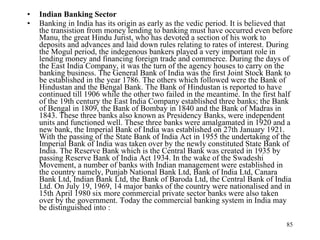 Indian Banking Sector Banking in India has its origin as early as the vedic period. It is believed that the transistion from money lending to banking must have occurred even before Manu, the great Hindu Jurist, who has devoted a section of his work to deposits and advances and laid down rules relating to rates of interest. During the Mogul period, the indegenous bankers played a very important role in lending money and financing foreign trade and commerce. During the days of the East India Company, it was the turn of the agency houses to carry on the banking business. The General Bank of India was the first Joint Stock Bank to be established in the year 1786. The others which followed were the Bank of Hindustan and the Bengal Bank. The Bank of Hindustan is reported to have continued till 1906 while the other two failed in the meantime. In the first half of the 19th century the East India Company established three banks; the Bank of Bengal in 1809, the Bank of Bombay in 1840 and the Bank of Madras in 1843. These three banks also known as Presidency Banks, were independent units and functioned well. These three banks were amalgamated in 1920 and a new bank, the Imperial Bank of India was established on 27th January 1921. With the passing of the State Bank of India Act in 1955 the undertaking of the Imperial Bank of India was taken over by the newly constituted State Bank of India. The Reserve Bank which is the Central Bank was created in 1935 by passing Reserve Bank of India Act 1934. In the wake of the Swadeshi Movement, a number of banks with Indian management were established in the country namely, Punjab National Bank Ltd, Bank of India Ltd, Canara Bank Ltd, Indian Bank Ltd, the Bank of Baroda Ltd, the Central Bank of India Ltd. On July 19, 1969, 14 major banks of the country were nationalised and in 15th April 1980 six more commercial private sector banks were also taken over by the government. Today the commercial banking system in India may be distinguished into :  