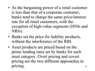 As the bargaining power of a retail customer is less than that of a corporate customer, banks tend to charge the same price/interest rate for all retail customers, with the exception of high-value segments (HNIs and NRIs).  Banks set the price for liability products, without the interference of the RBI.  Asset products are priced based on the prime lending rates set by banks for each asset category. Overt pricing and covert pricing are the two different approaches to pricing.  