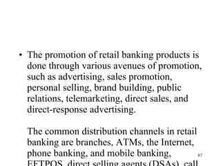 The promotion of retail banking products is done through various avenues of promotion, such as advertising, sales promotion, personal selling, brand building, public relations, telemarketing, direct sales, and direct-response advertising.  The common distribution channels in retail banking are branches, ATMs, the Internet, phone banking, and mobile banking, EFTPOS, direct selling agents (DSAs), call centers, and distribution network of alliance partners. There are some overlaps between the promotional avenues and distribution channels. For example, telemarketing and personal selling may be outsourced to DSAs.  Cross-selling helps the banks to increase their sales by selling different products to existing clients. It helps improve customer retention, reduce the cost of customer acquisition, and enhance customer lifetime profitability. Cross-selling also helps the customers in terms of reduced prices, faster and easier processing, and customized products. However, excessive cross-selling would be viewed by the customer as harassment. 
