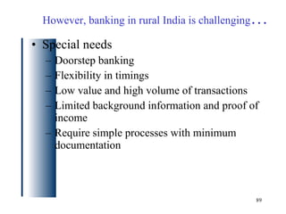 Special needs Doorstep banking Flexibility in timings Low value and high volume of transactions Limited background information and proof of income Require simple processes with minimum documentation However, banking in rural India is challenging … 
