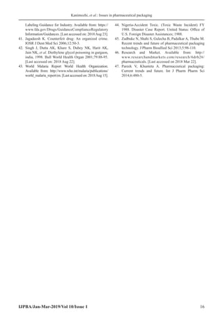 Kanimozhi, et al.: Issues in pharmaceutical packaging
IJPBA/Jan-Mar-2019/Vol 10/Issue 1 16
Labeling Guidance for Industry. Available from: https://
www.fda.gov/Drugs/GuidanceComplianceRegulatory
Information/Guidances. [Last accessed on: 2018Aug 23].
41.	Jagadeesh K. Counterfeit drug: An organized crime.
IOSR J Dent Med Sci 2006;12:50-3.
42.	Singh J, Dutta AK, Khare S, Dubey NK, Harit AK,
Jain NK, et al. Diethylene glycol poisoning in gurgaon,
india, 1998. Bull World Health Organ 2001;79:88-95.
[Last accessed on: 2018 Aug 22].
43.	
World Malaria Report World Health Organization.
Available from: http://www.who.int/malaria/publications/
world_malaria_report/en. [Last accessed on: 2018Aug 15].
44.	 Nigeria-Accident Toxic. (Toxic Waste Incident) FY
1988. Disaster Case Report. United Status: Office of
U.S. Foreign Disaster Assistances; 1988.
45.	 Zadbuke N, Shahi S, Gulecha B, Padalkar A, Thube M.
Recent trends and future of pharmaceutical packaging
technology. J Pharm Bioallied Sci 2013;5:98-110.
46.	 Research and Market. Available from: http://
www.researchandmarkets.com/research/6drh26/
pharmaceuticals. [Last accessed on 2018 Mar 22].
47.	 Pareek V, Khunteta A. Pharmaceutical packaging:
Current trends and future. Int J Pharm Pharm Sci
2014;6:480-5.
 
