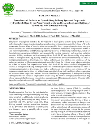 © 2021, IJPBA. All Rights Reserved 57
Available Online at www.ijpba.info
International Journal of Pharmaceutical  Biological Archives 2021; 12(2):57-67
ISSN 2581 – 4303
RESEARCH ARTICLE
Formulate and Evaluate an Osmotic Drug Delivery System of Propranolol
Hydrochloride Drug by the Pores Formed in situ and by Avoiding Laser Drilling of
Tablets and Risk of Orifice Blocking
Tirumalasetti Jaswitha
Department of Pharmaceutics, Vallabhaneni Venkatadri Institute of Pharmaceutical sciences, Gudlavalleru,
Received: 21 March 2021; Revised: 25 April 2021; Accepted: 15 May 2021
ABSTRACT
The present investigation embodies the development of micro porous osmotic pump of B.C.S class-1
molecule mainly with an objective to deliver a prolong time or to maintain controlled release of drug for
an extended duration. Core of osmotic tablet was prepared by direct compression using drug, osmogen,
release retardant, and on rotary compression machine. Core tablets were coated using cellulose acetate as
semi permeable membrane and PEG 400 as pore former dissolved in 9:1acetone: watermixture. Totally six
formulations were prepared. All tablets were evaluated for physical parameters such as weight variation,
hardness, friability, thickness, and in vitro drug release. Trails F1, F2 were formulated by using sodium
acetate as osmogen with 80 mg, 120 mg, and these are coated as for procedure and the study the effect of
osmogen concentration on drug release was studied and osmogen concentration was optimized. 120 mg
sodium acetate, that is, 80 mg per tablet showed controlled release for 10 h and hence taken as optimized
but it does not attains flow properties and assay valve. Trails F3, F4 were formulated using potassium
chloride as osmogen with 80 mg, 120 mg and these are coated as for procedure and the study the effect of
osmogen concentration on drug release was studied and osmogen concentration was optimized. 120 mg
potassium chloride, that is, 80 mg per tablet showed controlled release for 8 h and hence taken as optimized
but it does not attain longer time. Trails F5, F6 were formulated by using mannitol as osmogen with 80 mg,
120 mg and these are coated as for procedure and the study the effect of osmogen concentration on drug
release was studied and osmogen concentration was optimized. 120 mg mannitol, that is, 80 mg per tablet
showed controlled release for 12 h and hence taken as optimized.
Keywords: Osmotic, Propranolol hydrochloride Drug, Orifice blocking
INTRODUCTION
The pharmaceutical field over the past decade has
faced continuing challenges in bringing new drug
entity to market. In addition, the cost of developing
new drug entity keeps rising and today stands at
more than US$ 800M per new drug entity. Drug
delivery research continues to find new therapies
for the prevention and treatment of existing and
new diseases. Hence, a valuable role is played
*Corresponding Author:
Tirumalasetti Jaswitha
E-mail: jassujaswitha@gmail.com
by drug delivery system (DDS) by providing
optimized products for existing drugs in terms of
either enhanced or improved presentation of drug
to the systemic circulation.[1,2]
Treatment of an acute disease or a chronic illness has
been mostly accomplished by delivery of drugs to
patients using various pharmaceutical dosage forms.
Traditionally, the oral drug delivery has been most
widely utilized route of administration among all
the routes that have been explored for the systemic
delivery of drugs. Conventional oral DDS are known
to provide an immediate release of drug, in which
one cannot control the release of the drug and cannot
maintain effective concentration at the target site
 