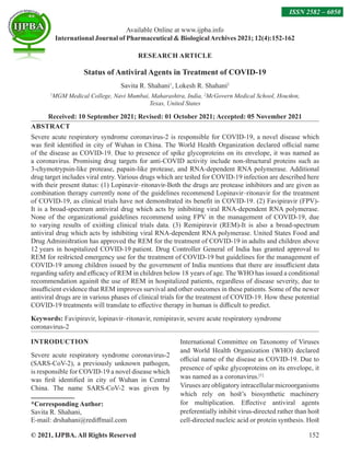© 2021, IJPBA. All Rights Reserved 152
Available Online at www.ijpba.info
International Journal of Pharmaceutical  BiologicalArchives 2021; 12(4):152-162
RESEARCH ARTICLE
Status of Antiviral Agents in Treatment of COVID-19
Savita R. Shahani1
, Lokesh R. Shahani2
1
MGM Medical College, Navi Mumbai, Maharashtra, India, 2
McGovern Medical School, Houston,
Texas, United States
Received: 10 September 2021; Revised: 01 October 2021; Accepted: 05 November 2021
ABSTRACT
Severe acute respiratory syndrome coronavirus-2 is responsible for COVID-19, a novel disease which
was first identified in city of Wuhan in China. The World Health Organization declared official name
of the disease as COVID-19. Due to presence of spike glycoproteins on its envelope, it was named as
a coronavirus. Promising drug targets for anti-COVID activity include non-structural proteins such as
3-chymotrypsin-like protease, papain-like protease, and RNA-dependent RNA polymerase. Additional
drug target includes viral entry. Various drugs which are tested for COVID-19 infection are described here
with their present status: (1) Lopinavir–ritonavir-Both the drugs are protease inhibitors and are given as
combination therapy currently none of the guidelines recommend Lopinavir–ritonavir for the treatment
of COVID-19, as clinical trials have not demonstrated its benefit in COVID-19. (2) Favipiravir (FPV)-
It is a broad-spectrum antiviral drug which acts by inhibiting viral RNA-dependent RNA polymerase.
None of the organizational guidelines recommend using FPV in the management of COVID-19, due
to varying results of existing clinical trials data. (3) Remipiravir (REM)-It is also a broad-spectrum
antiviral drug which acts by inhibiting viral RNA-dependent RNA polymerase. United States Food and
Drug Administration has approved the REM for the treatment of COVID-19 in adults and children above
12 years in hospitalized COVID-19 patient. Drug Controller General of India has granted approval to
REM for restricted emergency use for the treatment of COVID-19 but guidelines for the management of
COVID-19 among children issued by the government of India mentions that there are insufficient data
regarding safety and efficacy of REM in children below 18 years of age. The WHO has issued a conditional
recommendation against the use of REM in hospitalized patients, regardless of disease severity, due to
insufficient evidence that REM improves survival and other outcomes in these patients. Some of the newer
antiviral drugs are in various phases of clinical trials for the treatment of COVID-19. How these potential
COVID-19 treatments will translate to effective therapy in human is difficult to predict.
Keywords: Favipiravir, lopinavir–ritonavir, remipiravir, severe acute respiratory syndrome
coronavirus-2
INTRODUCTION
Severe acute respiratory syndrome coronavirus-2
(SARS-CoV-2), a previously unknown pathogen,
is responsible for COVID-19 a novel disease which
was first identified in city of Wuhan in Central
China. The name SARS-CoV-2 was given by
*Corresponding Author:
Savita R. Shahani,
E-mail: drshahani@rediffmail.com
International Committee on Taxonomy of Viruses
and World Health Organization (WHO) declared
official name of the disease as COVID-19. Due to
presence of spike glycoproteins on its envelope, it
was named as a coronavirus.[1]
Viruses are obligatory intracellular microorganisms
which rely on host’s biosynthetic machinery
for multiplication. Effective antiviral agents
preferentially inhibit virus-directed rather than host
cell-directed nucleic acid or protein synthesis. Host
ISSN 2582 – 6050
 
