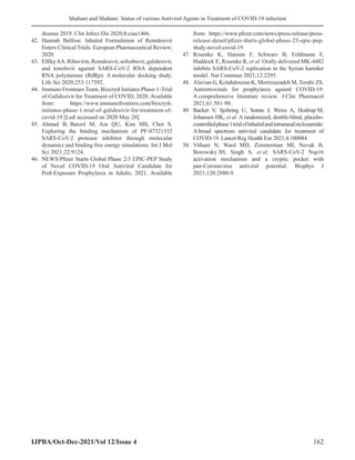 Shahani and Shahani: Status of various Antiviral Agents in Treatment of COVID-19 infection
IJPBA/Oct-Dec-2021/Vol 12/Issue 4 162
disease 2019. Clin Infect Dis 2020;8:ciaa1466.
42. Hannah Balfour. Inhaled Formulation of Remdesivir
Enters Clinical Trials. European Pharmaceutical Review;
2020.
43. ElfikyAA.Ribavirin,Remdesivir,sofosbuvir,galidesivir,
and tenofovir against SARS-CoV-2 RNA dependent
RNA polymerase (RdRp): A molecular docking study.
Life Sci 2020;253:117592.
44. Immuno Frontears Team. Biocryst Initiates Phase-1-Trial
of-Galidesivir for Treatment of COVID; 2020. Available
from: https://www.immunofrontiers.com/biocryst-
initiates-phase-1-trial-of-galidesivir-for-treatment-of-
covid-19 [Last accessed on 2020 May 20].
45. Ahmad B, Batool M, Ain QU, Kim MS, Choi S.
Exploring the binding mechanism of PF-07321332
SARS-CoV-2 protease inhibitor through molecular
dynamics and binding free energy simulations. Int J Mol
Sci 2021;22:9124.
46. NEWS/Pfizer Starts Global Phase 2/3 EPIC-PEP Study
of Novel COVID-19 Oral Antiviral Candidate for
Post-Exposure Prophylaxis in Adults; 2021. Available
from: https://www.pfizer.com/news/press-release/press-
release-detail/pfizer-starts-global-phase-23-epic-pep-
study-novel-covid-19
47. Rosenke K, Hansen F, Schwarz B, Feldmann F,
Haddock E, Rosenke R, et al. Orally delivered MK-4482
inhibits SARS-CoV-2 replication in the Syrian hamster
model. Nat Commun 2021;12:2295.
48. Alavian G, Kolahdouzan K, Mortezazadeh M, Torabi ZS.
Antiretrovirals for prophylaxis against COVID-19:
A comprehensive literature review. J Clin Pharmacol
2021;61:581-90.
49. Backer V, Sjobring U, Sonne J, Weiss A, Hostrup M,
Johansen HK, et al. A randomized, double-blind, placebo-
controlledphase1trialofinhaledandintranasalniclosamide:
A broad spectrum antiviral candidate for treatment of
COVID-19. Lancet Reg Health Eur 2021;4:100084.
50. Vithani N, Ward MD, Zimmerman MI, Novak B,
Borowsky JH, Singh S, et al. SARS-CoV-2 Nsp16
activation mechanism and a cryptic pocket with
pan-Coronavirus antiviral potential. Biophys J
2021;120:2880-9.
 
