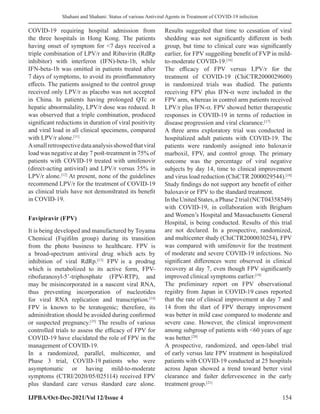 Shahani and Shahani: Status of various Antiviral Agents in Treatment of COVID-19 infection
IJPBA/Oct-Dec-2021/Vol 12/Issue 4 154
COVID-19 requiring hospital admission from
the three hospitals in Hong Kong. The patients
having onset of symptom for 7 days received a
triple combination of LPV/r and Ribavirin (RdRp
inhibitor) with interferon (IFN)-beta-1b, while
IFN-beta-1b was omitted in patients treated after
7 days of symptoms, to avoid its proinflammatory
effects. The patients assigned to the control group
received only LPV/r as placebo was not accepted
in China. In patients having prolonged QTc or
hepatic abnormalality, LPV/r dose was reduced. It
was observed that a triple combination, produced
significant reductions in duration of viral positivity
and viral load in all clinical specimens, compared
with LPV/r alone.[11]
Asmallretrospectivedataanalysisshowedthatviral
load was negative at day 7 post-treatment in 75% of
patients with COVID-19 treated with umifenovir
(direct-acting antiviral) and LPV/r versus 35% in
LPV/r alone.[12]
At present, none of the guidelines
recommend LPV/r for the treatment of COVID-19
as clinical trials have not demonstrated its benefit
in COVID-19.
Favipiravir (FPV)
It is being developed and manufactured by Toyama
Chemical (Fujifilm group) during its transition
from the photo business to healthcare. FPV is
a broad-spectrum antiviral drug which acts by
inhibition of viral RdRp.[13]
FPV is a prodrug
which is metabolized to its active form, FPV-
ribofuranosyl-5’-triphosphate (FPV-RTP), and
may be misincorporated in a nascent viral RNA,
thus preventing incorporation of nucleotides
for viral RNA replication and transcription.[14]
FPV is known to be teratogenic; therefore, its
administration should be avoided during confirmed
or suspected pregnancy.[15]
The results of various
controlled trials to assess the efﬁcacy of FPV for
COVID-19 have elucidated the role of FPV in the
management of COVID-19.
In a randomized, parallel, multicenter, and
Phase 3 trial, COVID-19 patients who were
asymptomatic or having mild-to-moderate
symptoms (CTRI/2020/05/025114) received FPV
plus standard care versus standard care alone.
Results suggested that time to cessation of viral
shedding was not significantly different in both
group, but time to clinical cure was significantly
earlier, for FPV suggesting benefit of FVP in mild-
to-moderate COVID-19.[16]
The efficacy of FPV versus LPV/r for the
treatment of COVID-19 (ChiCTR2000029600)
in randomized trials was studied. The patients
receiving FPV plus IFN-α were included in the
FPV arm, whereas in control arm patients received
LPV/r plus IFN-α. FPV showed better therapeutic
responses in COVID-19 in terms of reduction in
disease progression and viral clearance.[17]
A three arms exploratory trial was conducted in
hospitalized adult patients with COVID-19. The
patients were randomly assigned into baloxavir
marboxil, FPV, and control group. The primary
outcome was the percentage of viral negative
subjects by day 14, time to clinical improvement
and virus load reduction (ChiCTR 2000029544).[18]
Study findings do not support any benefit of either
baloxavir or FPV to the standard treatment.
In the United States, a Phase 2 trial (NCT04358549)
with COVID-19, in collaboration with Brigham
and Women’s Hospital and Massachusetts General
Hospital, is being conducted. Results of this trial
are not declared. In a prospective, randomized,
and multicenter study (ChiCTR2000030254), FPV
was compared with umifenovir for the treatment
of moderate and severe COVID-19 infections. No
significant differences were observed in clinical
recovery at day 7, even though FPV significantly
improved clinical symptoms earlier.[19]
The preliminary report on FPV observational
registry from Japan in COVID-19 cases reported
that the rate of clinical improvement at day 7 and
14 from the start of FPV therapy improvement
was better in mild case compared to moderate and
severe case. However, the clinical improvement
among subgroup of patients with 60 years of age
was better.[20]
A prospective, randomized, and open-label trial
of early versus late FPV treatment in hospitalized
patients with COVID-19 conducted at 25 hospitals
across Japan showed a trend toward better viral
clearance and faster defervescence in the early
treatment group.[21]
 