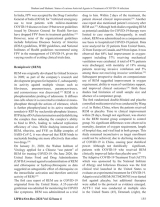 Shahani and Shahani: Status of various Antiviral Agents in Treatment of COVID-19 infection
IJPBA/Oct-Dec-2021/Vol 12/Issue 4 155
In India, FPV was accepted by the Drug Controller
General of India (DCGI) for “restricted emergency
use to treat patients with mild-to-moderate
COVID-19 disease on June 19 but newer guidelines
issued by Director General for Health Services
have dropped FPV from its treatment guideline.[22]
However, none of the organizational guidelines
include Infectious Diseases Society of America
(IDSA) guidelines, WHO guidelines, and National
Institutes of Health guidelines recommend using
FPV in the management of COVID-19, given the
varying results of existing clinical trials data.
Remipiravir (REM)
REM was originally developed by Gilead Sciences
in 2009, as part of the company’s research and
development program for hepatitis C, subsequently
its activity against multiple viruses such as
filoviruses, pneumoviruses, paramyxoviruses,
and coronaviruses was discovered.[23]
REM is a
phosphoramidate prodrug of adenosine. It diffuses
into cells where it is converted to remdesivir mono-
phosphate through the actions of esterases; which
is further phosphorylated to its active metabolite
remdesivir RTP by nucleoside-phosphate kinases.
RTPdelaysRNAchainterminationanddestabilizing
the complex thus reducing the complex’s ability
to bind to RNA, leading to reduced replication
efficiency of virus. While studying interaction of
REM, ribavirin, and FVP, on RdRp complex of
SARS-CoV-2, it was observed that REM binds to
nucleotide binding site more effectively than other
two drugs.[24]
On January 21, 2020, the Wuhan Institute of
Virology applied for a Chinese “use patent” of
REM for treating COVID-19. On June 2020, the
United States Food and Drug Administration
(USFDA) warned against coadministration of REM
and chloroquine or hydroxychloroquine as data
suggested an antagonistic effect of chloroquine on
the intracellular activation and therefore antiviral
activity of REM.[25]
The first case report of REM use in COVID-19
originated from the United States. A 35-year-old
gentleman was admitted for monitoring for COVID
like symptoms. REM was administered as a trial
drug to him. Within 2 days of the treatment, the
patient showed clinical improvement.[26]
Another
case report also mentioned patient’s recovery after
REM use.[27]
Although both studies regarding REM
as potential candidate for COVID-19 therapy were
limited to case reports. Subsequently, in small
cohort, REM was administered on a compassionate
use basis to hospitalized COVID-19 patient. Data
were analyzed for 22 patients from United States,
22 from Europe or Canada, and 9 from Japan. It was
observed that 68% had improvement in oxygen-
support including 57% receiving mechanical
ventilation were extubated. A total of 47% patients
were discharged, with mortality of 18% among
patients receiving invasive ventilation and 5%
among those not receiving invasive ventilation.[28]
Subsequent prospective studies on compassionate
use of REM suggested improvement in oxygen
requirement, ability to wean of ventilatory support,
and improved clinical outcomes.[29]
Both these
studies had limitation of small sample size and
absence of a comparator group.
The first randomized double-blinded and placebo
controlled multicenter trial was conducted by Wang
et al. in Hubei, China, where the patients received
REM or placebo. Time to clinical improvement
within 28 days, though not significant, was shorter
in the REM treated group compared to control
group. No significant differences were observed in
mortality, duration of oxygen requirement, length
of hospital stay, and viral load in both groups. This
study remained inconclusive as target enrollment
could not be achieved, due to declining incidence
of COVID-19 in China, causing poor statistical
power. Although not statistically significant,
patients with COVID-19 who received REM
clinically improved faster than placebo arm.[30]
The Adaptive COVID-19 Treatment Trial (ACTT)
which was sponsored by the National Institute
of Allergy and Infectious Diseases was the first
clinical trial launched in the United States to
evaluate an experimental treatment for COVID-19.
Adaptive trial of REM (NCT04280705) was started
first against placebo, but additional therapies
were added to the protocol as evidence emerged.
ACTT-1 trial was conducted at multiple sites
in the United States (45), Denmark (eight), the
 