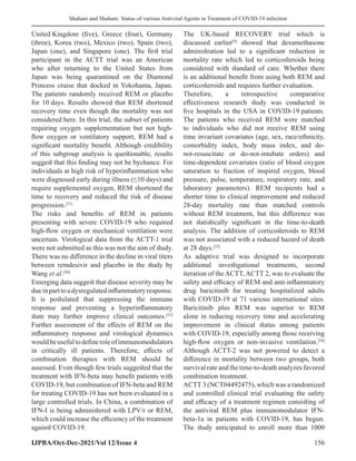 Shahani and Shahani: Status of various Antiviral Agents in Treatment of COVID-19 infection
IJPBA/Oct-Dec-2021/Vol 12/Issue 4 156
United Kingdom (five), Greece (four), Germany
(three), Korea (two), Mexico (two), Spain (two),
Japan (one), and Singapore (one). The first trial
participant in the ACTT trial was an American
who after returning to the United States from
Japan was being quarantined on the Diamond
Princess cruise that docked in Yokohama, Japan.
The patients randomly received REM or placebo
for 10 days. Results showed that REM shortened
recovery time even though the mortality was not
considered here. In this trial, the subset of patients
requiring oxygen supplementation but not high-
flow oxygen or ventilatory support, REM had a
significant mortality benefit. Although credibility
of this subgroup analysis is questionable, results
suggest that this finding may not be bychance. For
individuals at high risk of hyperinflammation who
were diagnosed early during illness (≤10 days) and
require supplemental oxygen, REM shortened the
time to recovery and reduced the risk of disease
progression.[31]
The risks and benefits of REM in patients
presenting with severe COVID-19 who required
high-flow oxygen or mechanical ventilation were
uncertain. Virological data from the ACTT-1 trial
were not submitted as this was not the aim of study.
There was no difference in the decline in viral titers
between remdesivir and placebo in the study by
Wang et al.[30]
Emerging data suggest that disease severity may be
dueinparttoadysregulatedinflammatoryresponse.
It is postulated that suppressing the immune
response and preventing a hyperinflammatory
state may further improve clinical outcomes.[32]
Further assessment of the effects of REM on the
inflammatory response and virological dynamics
wouldbeusefultodefineroleofimmunomodulators
in critically ill patients. Therefore, effects of
combination therapies with REM should be
assessed. Even though few trials suggested that the
treatment with IFN-beta may benefit patients with
COVID-19, but combination of IFN-beta and REM
for treating COVID-19 has not been evaluated in a
large controlled trials. In China, a combination of
IFN-I is being administered with LPV/r or REM,
which could increase the efficiency of the treatment
against COVID-19.
The UK-based RECOVERY trial which is
discussed earlier[9]
showed that dexamethasone
administration led to a significant reduction in
mortality rate which led to corticosteroids being
considered with standard of care. Whether there
is an additional benefit from using both REM and
corticosteroids and requires further evaluation.
Therefore, a retrospective comparative
effectiveness research study was conducted in
five hospitals in the USA in COVID-19 patients.
The patients who received REM were matched
to individuals who did not receive REM using
time invariant covariates (age, sex, race/ethnicity,
comorbidity index, body mass index, and do-
not-resuscitate or do-not-intubate orders) and
time-dependent covariates (ratio of blood oxygen
saturation to fraction of inspired oxygen, blood
pressure, pulse, temperature, respiratory rate, and
laboratory parameters). REM recipients had a
shorter time to clinical improvement and reduced
28-day mortality rate than matched controls
without REM treatment, but this difference was
not statistically significant in the time-to-death
analysis. The addition of corticosteroids to REM
was not associated with a reduced hazard of death
at 28 days.[33]
As adaptive trial was designed to incorporate
additional investigational treatments, second
iteration of the ACTT, ACTT 2, was to evaluate the
safety and efficacy of REM and anti-inflammatory
drug baricitinib for treating hospitalized adults
with COVID-19 at 71 various international sites.
Baricitinib plus REM was superior to REM
alone in reducing recovery time and accelerating
improvement in clinical status among patients
with COVID-19, especially among those receiving
high-flow oxygen or non-invasive ventilation.[34]
Although ACTT-2 was not powered to detect a
difference in mortality between two groups, both
survival rate and the time-to-death analyzes favored
combination treatment.
ACTT 3 (NCT04492475), which was a randomized
and controlled clinical trial evaluating the safety
and efficacy of a treatment regimen consisting of
the antiviral REM plus immunomodulator IFN-
beta-1a in patients with COVID-19, has begun.
The study anticipated to enroll more than 1000
 