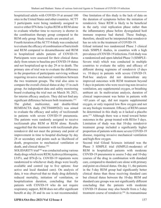 Shahani and Shahani: Status of various Antiviral Agents in Treatment of COVID-19 infection
IJPBA/Oct-Dec-2021/Vol 12/Issue 4 157
hospitalized adults with COVID-19 at around 100
sites in the United States and other countries.ACTT
3 participants were being randomly assigned to
receive either IFN-beta-1a plus REM or REM alone
to evaluate whether time to recovery is shorter in
the combination therapy group compared to the
REM only group. Study results are awaited yet.
Fourth iteration of theACTT4 study was conducted
toevaluatetheefficacyofcombinationofbaricitinib
and REM compared to dexamethasone and REM
in hospitalized adults patients of COVID-19.
Participants were assessed for their clinical status
daily from return to baseline pre-COVID-19 status
and not hospitalized up to day 29 or to death. The
primary aim of trial was to evaluate the difference
in the proportion of participants surviving without
requiring invasive mechanical ventilation between
the two treatment groups. The trial also aims to
compare the overall clinical status at day 15 in each
group. An independent data and safety monitoring
board evaluating the trial met on March 30, 2021,
for interim efficacy analysis. They did not find any
significant difference between both treatments.[35]
The global, multicenter, and double-blind
REMDACTA study (NCT04409262) was aimed
to evaluate the efficacy and safety of tocilizumab
in patients with severe COVID-19 pneumonia.
The patients were randomly assigned to receive
tocilizumab plus REM or REM alone. Results
suggested that the treatment with tocilizumab plus
remdesivir did not meet the primary end point of
improvement in time to hospital discharge by day
28 or secondary end points such as likelihood of
death, progression to mechanical ventilation or
death, and clinical status.[36]
SOLIDARITYtrial[10]
was conducted using various
studydrugswhichwereREM,hydroxychloroquine,
LVP/r, and IFN-β-1a. COVID-19 inpatients were
randomized to whichever study drugs were locally
available and control (up to five options: four
active and local standard care). On analysis of
data, it was observed that no study drug definitely
reduced mortality, initiation of ventilation, or
hospitalization duration, concluding that for
patients with COVID-19 who do not require
respiratory support, REM does not offer significant
benefit at day 28 and its use is not recommended.
One limitation of this study is the lack of data on
the duration of symptoms before the initiation of
remdesivir. Since REM is likely to be beneficial
in the early viral replication phase rather than
the inflammatory phase before dysregulated host
immune response had started. These findings,
therefore, should not be interpreted that remdesivir
has no role in the treatment of COVID-19.
Gilead initiated two randomized Phase 3 clinical
trials SIMPLE studies, in countries with a high
prevalenceofCOVID-19infections.Firststudywas
a randomized and open-labeled Phase 3 (SIMPLE-
Severe trial) which was conducted in multiple
countries to evaluate the safety and efficacy of
different dosing regimens of remdesivir (5 days
vs. 10 days) in patients with severe COVID-19.
Post hoc analysis did not demonstrate any
improved outcomes with REM treatment beyond
5 days in patients who were receiving non-invasive
ventilation, any supplemental oxygen, or breathing
ambient air. In multivariate analysis, duration of
clinical improvement was better in patients with
65 years of age, did not require supplemental
oxygen, or only required low flow oxygen and not
on any biologic treatment. Efficacy of REM cannot
be determined in this study as it lacked a placebo
arm.[37]
Although there was a trend toward better
outcomes in the group treated with REfor 5 days.
Limitation of study was that 10-day remdesivir
treatment group included a significantly higher
proportion of patients with more severe COVID-19
disease, requiring invasive mechanical ventilation
and high-flow oxygen.
Second trial Gilead Sciences initiated was the
Phase 3 SIMPLE trial (SIMPLE-moderate) of
REM in hospitalized patients with moderate
COVID-19 pneumonia to assess 5-day and 10-day
courses of the drug in combination with standard
care, compared to standard care alone with primary
end point on clinical status. On day 11, the patients
in the 5-day REM group had significantly better
clinical status than those receiving standard care
but clinical status between the 10-day REM and
standard care groups was not significantly different
concluding that the patients with moderate
COVID-19 disease may also benefit from a 5-day
treatment course of remdesivir.[38]
As transaminase
 