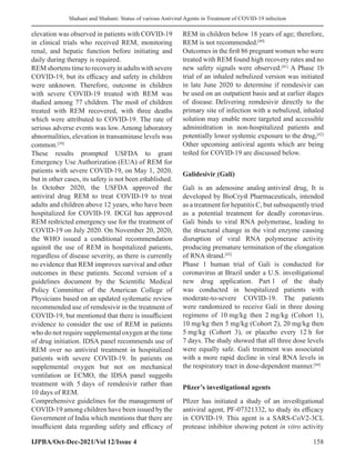 Shahani and Shahani: Status of various Antiviral Agents in Treatment of COVID-19 infection
IJPBA/Oct-Dec-2021/Vol 12/Issue 4 158
elevation was observed in patients with COVID-19
in clinical trials who received REM, monitoring
renal, and hepatic function before initiating and
daily during therapy is required.
REMshortenstimetorecoveryinadultswithsevere
COVID-19, but its efficacy and safety in children
were unknown. Therefore, outcome in children
with severe COVID-19 treated with REM was
studied among 77 children. The most of children
treated with REM recovered, with three deaths
which were attributed to COVID-19. The rate of
serious adverse events was low. Among laboratory
abnormalities, elevation in transaminase levels was
common.[39]
These results prompted USFDA to grant
Emergency Use Authorization (EUA) of REM for
patients with severe COVID-19, on May 1, 2020,
but in other cases, its safety is not been established.
In October 2020, the USFDA approved the
antiviral drug REM to treat COVID-19 to treat
adults and children above 12 years, who have been
hospitalized for COVID-19. DCGI has approved
REM restricted emergency use for the treatment of
COVID-19 on July 2020. On November 20, 2020,
the WHO issued a conditional recommendation
against the use of REM in hospitalized patients,
regardless of disease severity, as there is currently
no evidence that REM improves survival and other
outcomes in these patients. Second version of a
guidelines document by the Scientific Medical
Policy Committee of the American College of
Physicians based on an updated systematic review
recommended use of remdesivir in the treatment of
COVID-19, but mentioned that there is insufficient
evidence to consider the use of REM in patients
who do not require supplemental oxygen at the time
of drug initiation. IDSA panel recommends use of
REM over no antiviral treatment in hospitalized
patients with severe COVID-19. In patients on
supplemental oxygen but not on mechanical
ventilation or ECMO, the IDSA panel suggests
treatment with 5 days of remdesivir rather than
10 days of REM.
Comprehensive guidelines for the management of
COVID-19 among children have been issued by the
Government of India which mentions that there are
insufficient data regarding safety and efficacy of
REM in children below 18 years of age; therefore,
REM is not recommended.[40]
Outcomes in the first 86 pregnant women who were
treated with REM found high recovery rates and no
new safety signals were observed.[41]
A Phase 1b
trial of an inhaled nebulized version was initiated
in late June 2020 to determine if remdesivir can
be used on an outpatient basis and at earlier stages
of disease. Delivering remdesivir directly to the
primary site of infection with a nebulized, inhaled
solution may enable more targeted and accessible
administration in non-hospitalized patients and
potentially lower systemic exposure to the drug,[42]
Other upcoming antiviral agents which are being
tested for COVID-19 are discussed below.
Galidesivir (Gali)
Gali is an adenosine analog antiviral drug. It is
developed by BioCryst Pharmaceuticals, intended
as a treatment for hepatitis C, but subsequently tried
as a potential treatment for deadly coronavirus.
Gali binds to viral RNA polymerase, leading to
the structural change in the viral enzyme causing
disruption of viral RNA polymerase activity
producing premature termination of the elongation
of RNA strand.[43]
Phase 1 human trial of Gali is conducted for
coronavirus at Brazil under a U.S. investigational
new drug application. Part 1 of the study
was conducted in hospitalized patients with
moderate-to-severe COVID-19. The patients
were randomized to receive Gali in three dosing
regimens of 10 mg/kg then 2 mg/kg (Cohort 1),
10 mg/kg then 5 mg/kg (Cohort 2), 20 mg/kg then
5 mg/kg (Cohort 3), or placebo every 12 h for
7 days. The study showed that all three dose levels
were equally safe. Gali treatment was associated
with a more rapid decline in viral RNA levels in
the respiratory tract in dose-dependent manner.[44]
Pfizer’s investigational agents
Pfizer has initiated a study of an investigational
antiviral agent, PF-07321332, to study its efficacy
in COVID-19. This agent is a SARS-CoV2-3CL
protease inhibitor showing potent in vitro activity
 