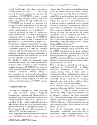 Shahani and Shahani: Status of various Antiviral Agents in Treatment of COVID-19 infection
IJPBA/Oct-Dec-2021/Vol 12/Issue 4 159
against SARS-CoV-2 and other coronaviruses.
Coadministration of PF-07321332 with a low
dose of ritonavir is expected to help slow the
metabolism, of PF-07321332 so that it remains
active in the body for longer periods of time at the
higher concentrations to help combat the virus.
PF-07321332 was designed as a potential oral
therapy that could be prescribed at the first sign
of infection or at first awareness of an exposure,
without requiring patients to be hospitalized.[45]
Pfizer Inc. has started the Phase 2/3 Evaluation of
Protease Inhibition for COVID-19 in Post-exposure
Prophylaxis study to evaluate the PF-07321332,
coadministered with a low dose of ritonavir, for the
prevention of COVID-19 infection. InAugust, 2021,
Pfizer initiated a study to evaluate efficacy and safety
in combination with ritonavir, in participants with
a confirmed diagnosis of SARS-CoV-2 infection
who are at high risk of progression to severe illness
(including hospitalization or death) and another in
infected patients who are at standard risk (i.e., do not
have risk factors for severe illness).[46]
On October 1, 2021, the therapeutic good
administration granted provisional determination
to Pfizer Australia in relation to a new combination
medicine containing PF-07321332 and ritonavir,
forthetreatmentofadultpatientswithsymptomatic,
confirmed coronavirus infection. Pfizer is
also evaluating an intravenously administered
investigational protease inhibitor, PF-07304814.
This candidate is being analyzed in a Phase 1b
multi-dose trial in hospitalized COVID-19 patients.
Molnupiravir (Moln)
The drug was developed at Emory University
by Drug Innovation Ventures. Ridgeback
biotherapeutics partnered with Merck and Co. to
develop the drug further, thus Moln was discovered
for the treatment of SARS-CoV-2 infection. It is
a prodrug of the synthetic nucleoside derivative
N4-hydroxycytidine and exerts its antiviral action
through introduction of copying errors during viral
RNA replication. It thus inhibits replication of
SARS-CoV-2, by lethal mutagenesis.[47]
Asthedrugcanbeadministeredorally,thetreatment
can be started early and inhibits progress of disease
toseverestage.Thus,itshortenstheinfectiousphase
to ease the patient isolation and chance of spread.
An interim analysis of the Phase 3 MOVe-OUT
trial of Moln in non-hospitalized adult patients with
mild-to-moderate COVID-19 with symptom onset
within 5 days was done. All enrolled patients had
at least one risk factor associated with poor disease
outcome at study entry. It was observed that Moln
significantly reduced the risk of hospitalization or
death compared to placebo across all subgroups.
Efficacy of Moln was not affected by timing
of symptom onset or underlying risk factor. In
addition, based on the available viral sequencing
data of participants (approximately 40%), Moln
demonstrated consistent efficacy across Gamma,
Delta, and Mu viral variants.[48]
At the recommendation of an independent Data
Monitoring Committee and in consultation with
the USFDA, recruitment into the study was being
stopped early due to its positive results. Merck is
planning to submit an application for EUA to the
USFDA as soon as possible based on these findings
and plans to submit marketing applications to other
regulatory bodies worldwide.
Moln is also being evaluated for post-exposure
prophylaxis in MOVe-AHEAD, a global,
multicenter, randomized, double-blind, and
placebo-controlled Phase 3 study, which is
evaluating the efficacy and safety of molnupiravir
in preventing the spread of COVID-19 within
households. Result of study has yet to analyze.
Status of various antiviral drugs which are being
tried in COVID-19 are discussed below-
As per literature search, there is no evidence to
support use of protease inhibitors for the treatment
of COVID-19. There is limited evidence to
support that RAM and protease inhibitors such
as darunavir nelfinavir may have synergistic
effect. Nucleotide/nucleoside reverse transcriptase
inhibitor (NRTI) has also shown binding affinity to
SARS-CoV2 in vitro. NRTIs such as tenofovir and
emtrictabamine might exhibit a prophylactic role
against COVID- 19.
Some of the anthelmintic agents such as
nitazoxanide, niclosamide, ivermectin, and an
antirheumatic agent hydroxychloroquine have
shown some benefit in COVID-19 infection but
 
