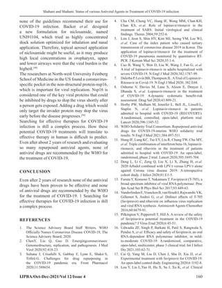 Shahani and Shahani: Status of various Antiviral Agents in Treatment of COVID-19 infection
IJPBA/Oct-Dec-2021/Vol 12/Issue 4 160
none of the guidelines recommend their use for
COVID-19 infection. Backer et al. designed
a new formulation for niclosamide, named
UNI91104, which tried as highly concentrated
stock solution optimized for inhalation and nasal
application. Therefore, topical aerosol application
of niclosamide might be useful, as it may produce
high local concentrations in oropharynx, upper
and lower airways were that the viral burden is the
highest.[49]
The researchers at North-west University Feinberg
School of Medicine in the US found a coronavirus-
specific pocket in the non-structural protein-nsp16,
which is important for viral replication. Nsp16 is
considered one of the key viral proteins that could
be inhibited by drugs to stop the virus shortly after
a person gets exposed. Adding a drug which would
only target the invader protein may stop the virus
early before the disease progresses.[50]
Searching for effective therapies for COVID-19
infection is still a complex process. How these
potential COVID-19 treatments will translate to
effective therapy in human is difficult to predict.
Even after about 2 years of research and evaluating
so many repurposed antiviral agents, none of
antiviral drugs are recommended by the WHO for
the treatment of COVID-19.
CONCLUSION
Even after 2 years of research none of the antiviral
drugs have been proven to be effective and none
of antiviral drugs are recommended by the WHO
for the treatment of COVID-19. 1 Searching for
effective therapies for COVID-19 infection is still
a complex process.
REFERENCES
1. The Science Advisory Board Staff Writers. WHO
Officially Names Coronavirus Disease COVID-19, The
Science Advisory Board; 2020.
2. ChenY, Liu Q, Guo D. Emergingcoronaviruses:
Genomestructure, replication, and pathogenesis. J Med
Virol 2020;92:418-23.
3. Sultana J, Crisafulli S, Gabbay F, Lynn E, Shakir S,
Trifirò G. Challenges for drug repurposing in
the COVID-19 pandemic era. Front Pharmacol
2020;11:588654.
4. Chu CM, Cheng VC, Hung IF, Wong MM, Chan KH,
Chan KS, et al. Role of lopinavir/ritonavir in the
treatment of SARS: Initial virological and clinical
findings. Thorax 2004;59:252-6.
5. Lim J, Jeon S, Shin HY, Kim MJ, Seong YM, Lee WJ,
et al. Case of the index patient who caused tertiary
transmission of coronavirus disease 2019 in Korea: The
application of lopinavir/ritonavir for the treatment of
COVID-19 pneumonia monitored by quantitative RT-
PCR. J Korean Med Sci 2020;35:1-6.
6. Cao B, Wang Y, Wen D, Liu W, Wang J, Fan G, et al.
A trial of lopinavir-ritonavir in adults hospitalized with
severe COVID-19. N Engl J Med 2020;382:1787-99.
7. Dalerba P, Levin BB,Thompson JL.ATrial of Lopinavir–
Ritonavir in Covid-19. N Engl J Med 2020; 382:E68.
8. Osborne V, Davies M, Lane S, Alison E, Denyer J,
Dhanda S, et al. Lopinavir-ritonavir in the treatment
of COVID-19: A dynamic systematic benefit-risk
assessment. Drug Saf 2020;43:809-21.
9. Horby PW, Mafham M, Jennifer L. Bell JL, Linsell L,
Staplin N, et al. Lopinavir-ritonavir in patients
admitted to hospital with COVID-19 (RECOVERY):
A randomised, controlled, open-label, platform trial.
Lancet 2020;396:1345-52.
10. WHO Solidarity Trial Consortium. Repurposed antiviral
drugs for COVID-19-interim WHO solidarity trial
results. N Engl J Med 2021;384:497-511.
11. Hung IF, Lung KC, Tso EY, Liu R, Chung TW, Chu MY,
et al. Triple combination of interferon beta-1b, lopinavir-
ritonavir, and ribavirin in the treatment of patients
admitted to hospital with COVID-19: An open-label,
randomised, phase 2 trial. Lancet 2020;395:1695-704.
12. Deng L, Li C, Zeng Q, Liu X, Li X, Zhang H, et al.
2020 Arbidol combined with LPV/r versus LPV/r alone
against Corona virus disease 2019: A retrospective
cohort study. J Infect 2020;81:E1-5.
13. Furuta Y, Komeno T, Nakamura T. Favipiravir (T-705), a
broad spectrum inhibitor of viral RNA polymerase. Proc
Jpn Acad Ser B Phys Biol Sci 2017;93:449-63.
14. VanderlindenE,VranckenB,vanHoudtJ,Rajwanshi VK,
Gillemot S, Andrei G, et al. Distinct effects of T-705
(favipiravir) and ribavirin on influenza virus replication
and viral RNA synthesis. Antimicrob Agents Chemother
2016;60:6679-91.
15. Pilkington V, Pepperrell T, Hill A. A review of the safety
of favipiravir-a potential treatment in the COVID-19
pandemic? J Virus Erad 2020;6:45-51.
16. Udwadia ZF, Singh P, Barkate H, Patil S, Rangwala S,
Pendse A, et al. Efficacy and safety of favipiravir, an oral
RNA-dependent RNA polymerase inhibitor, in mild-
to-moderate COVID-19: A randomized, comparative,
open-label, multicenter, phase 3 clinical trial. Int J Infect
Dis 2021;103:62-71.
17. Cai Q, Yang M, Liu D, Chen J, Shu D, Xia JJ, et al.
Experimental treatment with favipiravir for COVID-19:
An open-label control study. Engineering 2020;6:1192-8.
18. Lou Y, Liu L,Yao H, Hu X, Su J, Xu K, et al. Clinical
 