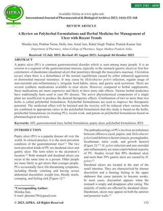 © 2023, IJPBA. All Rights Reserved 152
REVIEW ARTICLE
A Review on Polyherbal Formulations and Herbal Medicine for Management of
Ulcer with Recent Trends
Monika Jain, Prakhar Nema, Dolly Jain, Sonal Jain, Rahul Singh Thakur, Prateek Kumar Jain
Department of Pharmacy, Adina College of Pharmacy, Sagar, Madhya Pradesh, India
Received: 12 July 2023; Revised: 05 August 2023; Accepted: 04 October 2023
ABSTRACT
A peptic ulcer (PU) is common gastrointestinal disorder which is seen among many people. It is an
erosion in a segment of the gastrointestinal mucosa, typically in the stomach (gastric ulcer) or first few
centimeters of duodenum (duodenal ulcer) that penetrates through the muscularis mucosae. Ulceration
occurs when there is a disturbance of the normal equilibrium caused by either enhanced aggression
or diminished mucosal resistance. It may cause by Helicobacter pylori infection, regular usage of
non-steroidal anti-inflammatory’s, irregular food habits, stress, and gastric acid secretions. There are
several synthetic medications available to treat ulcers. However, compared to herbal supplements,
these medications are more expensive and likely to have more side effects. Various herbal medicines
have traditionally been used to cure PU disease. The active phytochemical components of a single
plant are insufficient to produce the desired therapeutic effects. Combination of two or more than two
herbs is called polyherbal formulation. Polyherbal formulations are used to improve the therapeutic
potential. The medicinal effect will be boosted and the toxicity will be reduced when various herbs
are combined in appropriate ratios in the polyherbal formulation that this study is based on the herbs,
polyherbal formulations (in treating PU), recent work, and patent on polyherbal formulations based on
pharmacological activities.
Keywords: API, gastrointestinal tract, herbal formulation, peptic ulcer, polyherbal formulation, RES
INTRODUCTION
Peptic ulcer (PU) is a popular disease all over the
world. In clinical practice, it is the most prevalent
condition of the gastrointestinal tract.[1]
The two
most prevalent kinds of PU are duodenal ulcer and
gastric ulcer. The term refers to the ulceration’s
location.[2]
Both stomach and duodenal ulcers can
occur at the same time in a person. Older people
are more likely to get ulcers than younger people.
PUs occasionally have life-threatening symptoms,
including bloody vomiting and having severe
abdominal discomfort, weight loss, bloody stools,
cramping, and feeling sick [Figure 1].[3]
*Corresponding Author:
Monika Jain,
E-mail: pknema786@gmail.com
The pathophysiology of PUs involves an imbalance
between offensive (acid, pepsin, and Helicobacter
pylori) and defensive factors (mucin, prostaglandin,
bicarbonate, nitric oxide, and growth factors)
[Figure 2].[4,5]
H. pylori infection and non-steroidal
anti-inflammatory are main culprit behind majority
of PU. Studies reveal that 90% duodenal ulcer
and more than 70% gastric ulcer are caused by H.
pylori.[6]
Duodenal ulcers are located at the start of the
small intestine. They are characterized by intense
discomfort and a burning feeling in the upper
abdomen that cause patients to become awake.
In most cases, discomfort appears when the
stomach is empty and disappears after eating. The
majority of males are affected by duodenal ulcers.
Duodenum, ulcers may appear on both the anterior
and posterior walls.[3]
Available Online at www.ijpba.info
International Journal of Pharmaceutical  BiologicalArchives 2023; 14(4):152-168
ISSN 2582 – 6050
 