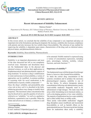 © 2023, IJPSCR. All Rights Reserved 12
REVIEW ARTICLE
Recent Advancement of Solubility Enhancement
Mahima Patidar*
Department of B. Pharmacy, B.R. Nahata College of Pharmacy, Mandsaur University, Mandsaur 458001,
Madhya Pradesh, India
Received: 09-12-2022 Revised: 26-12-2022 Accepted: 18-01-2023
ABSTRACT
In this review article, we conclude that the solubility of any compound is very important and plays an
important role in the formulation and drug development. By increase, solubility also increases compliance
with patients and also increases the less soluble drug’s bioavailability. The selection of any method for
improving the solubility is dependent upon nature, characteristics of the drug such as chemical nature,
physical nature, and pharmacokinetic behavior.
Keywords: Solubility, Bioavailability, Pharmacokinetic
INTRODUCTION
Solubility is an important phenomenon and most
of the time discussed but still or not completely
resolved issue. Saturation and dissolution these
are the fundamental ideas in the physical and
chemical sciences, as well as their applications to
biopharmaceutical and pharmacokinetic aspects of
drug treatment. To increase a drug’s solubilization
in water and increase its bioavailability, a variety of
approaches can be modified. A common problem
in screening trials for novel medications is the
solubilization of poorly soluble compounds.[1,2]
Since the drug’s solubility and permeability play
a key role in how well it is absorbed in the body,
enhancing procedures may change or modify these
properties. The maximum solute concentration that
may be dissolved in a specific quantity of solvent is
referred to as “solubility.” As well as a qualitative
definition, a quantitative one is possible. When the
solute and solvent are in balance, a solution is said
*Corresponding Author:
Mahima Patidar,
E-mail: mahima1310patidar@gmail.com
to be saturated. Soluble material is expressed using
a variety of concentration expressions, including
parts, percentages, molarity, molality, volume
fractions, and mole fractions.[3,4]
Importance of solubility[5]
Thefundamentalissuewiththedesignoforaldosage
forms is, however, their limited bioavailability.
To attain the correct drug concentration in the
systemic circulation and to produce the necessary
pharmacological response, solubility is one of
the key factors. To achieve therapeutic plasma
concentrations following oral administration, poorly
water-soluble medicines frequently need to be
administered in high dosages. The main issue that
arises while formulating novel chemical entities, as
well as developing generics is low water solubility.
The majority of medications has low water solubility
and is either mildly basic or mildly acidic.
These poorly water-soluble medications’ sluggish
drug absorption causes insufficient and inconsistent
bioavailability as well as harmful effects on the
gastrointestinalmucosa.Themostcrucialrate-limiting
factor for medications taken orally is solubility,
Available Online at www.ijpscr.info
International Journal of Pharmaceutical Sciences and
Clinical Research 2023; 3(1):12-18
 