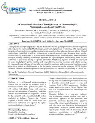 © 2023, IJPSCR. All Rights Reserved 67
REVIEW ARTICLE
A Comprehensive Review of Teneligliptin on its Pharmacological,
Pharmaceutical, and Analytical Profile
Pusuluri Siva Krishna1
*, M. M. Eswarudu1
, T. Likhitha1
, N. Venkatesh1
, Ch. Poojitha1
,
K. Sujana1
, B. Gopaiah1
,P. Srinivasa Babu2
1
Department of Pharmaceutical Analysis, Vignan Pharmacy College, Vadlamudi, Guntur, Andhra Pradesh, India,
2
Department of Pharmaceutics, Vignan Pharmacy College, Vadlamudi, Guntur, Andhra Pradesh, India
Received: 18-03-2023 Revised: 04-04-2023 Accepted: 30-04-2023
ABSTRACT
Teneligliptin is a dipeptidyl peptidase-4 (DPP-4) inhibitor that has gained prominence in the management
of type 2 diabetes mellitus (T2DM). Pharmacologically, teneligliptin acts by inhibiting DPP-4, prolonging
the action of incretin hormones, and promoting insulin secretion while reducing glucagon release. Clinical
studies have established its efficacy in improving glycaemic control with a favorable safety profile.
Pharmaceutically, teneligliptin is available in various dosage forms, including tablets and combination
therapies, offering flexibility in treatment regimens. Its rapid absorption and relatively short half-life
contribute to convenient dosing and patient adherence. Analytically, rigorous methods are employed
to assess teneligliptin’s purity, stability, and bioavailability, ensuring consistent and reliable dosing.
Its pharmacological efficacy, diverse pharmaceutical formulations, and rigorous analytical assessment
collectively make it a valuable option in the therapeutic armamentarium for managing T2DM. Staying
informed about the latest developments in teneligliptin research is essential for optimizing its clinical use.
Keywords: Teneligliptin, Dipeptidyl peptidase-4 (DPP-4) inhibitor, Bioavailability, Chromatography,
Spectroscopy
INTRODUCTION
Diabetes is a widespread noncommunicable
ailment that has reached an epidemic level in
numerous countries. On a global scale, there are
415 million individuals living with diabetes,
making it a leading cause of mortality. Predictions
indicate that this number will surge to 642 million
by the year 2040, with a mortality toll of 5 million
attributed to diabetes. Notably, the People’s
Republic of China, India, the United States, and
the Russian Federation have reported the highest
numbers of diabetes-related deaths.[1]
*Corresponding Author:
Pusuluri Siva Krishna,
E-mail: psivakrishna95@gmail.com
Diabetesaffectsmultipleorgans,withcomplications
arising from elevated blood glucose levels leading
to disability, diminished quality of life, and
premature death. In 2015, approximately 5 million
people between the ages of 20 and 79 years lost
their lives to diabetes worldwide, translating to one
death every 6 s.
Managing diabetes is a long-term endeavor
that necessitates constant medical care and a
multifaceted approach to risk reduction and
treatment, extending beyond mere glycemic
control. The primary goal of treatment is to avert
both short-term and long-term diabetes-related
complications. Moreover, patient education and
support play pivotal roles in enhancing patient
outcomes, necessitating a multidisciplinary
approach to diabetes management.[2,3]
Available Online at www.ijpscr.info
International Journal of Pharmaceutical Sciences and
Clinical Research 2023; 3(2):67-78
 