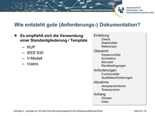 Wie entsteht gute (Anforderungs-) Dokumentation?
Es empfiehlt sich die Verwendung
einer Standardgliederung / Template
–
–
–
–

RUP
IEEE 830
V-Modell
Volere

Einleitung
Zweck,
Stakeholder
Referenzen

Übersicht
Systemumfeld
Architektur
Benutzer
Randbedingungen

Anforderungen
Funktionalität
Qualitätsanforderungen

Abnahme
Akzeptanzkriterien
Testszenarien

Anhang
Glossar
Index
Garbage in - garbage out: Wie das Anforderungsmanagement die Softwarequalität beeinflusst

Seite 22 / 76

 