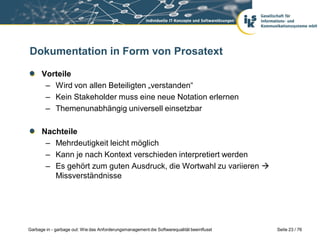 Dokumentation in Form von Prosatext
Vorteile
– Wird von allen Beteiligten „verstanden“
– Kein Stakeholder muss eine neue Notation erlernen
– Themenunabhängig universell einsetzbar
Nachteile
– Mehrdeutigkeit leicht möglich
– Kann je nach Kontext verschieden interpretiert werden
– Es gehört zum guten Ausdruck, die Wortwahl zu variieren 
Missverständnisse

Garbage in - garbage out: Wie das Anforderungsmanagement die Softwarequalität beeinflusst

Seite 23 / 76

 