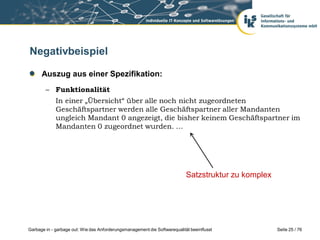 Negativbeispiel
Auszug aus einer Spezifikation:
– Funktionalität

In einer „Übersicht“ über alle noch nicht zugeordneten
Geschäftspartner werden alle Geschäftspartner aller Mandanten
ungleich Mandant 0 angezeigt, die bisher keinem Geschäftspartner im
Mandanten 0 zugeordnet wurden. …

Satzstruktur zu komplex

Garbage in - garbage out: Wie das Anforderungsmanagement die Softwarequalität beeinflusst

Seite 25 / 76

 