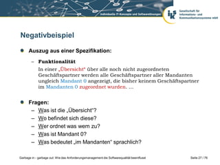 Negativbeispiel
Auszug aus einer Spezifikation:
– Funktionalität

In einer „Übersicht“ über alle noch nicht zugeordneten
Geschäftspartner werden alle Geschäftspartner aller Mandanten
ungleich Mandant 0 angezeigt, die bisher keinem Geschäftspartner
im Mandanten 0 zugeordnet wurden. …

Fragen:
– Was ist die „Übersicht“?
– Wo befindet sich diese?
– Wer ordnet was wem zu?
– Was ist Mandant 0?
– Was bedeutet „im Mandanten“ sprachlich?
Garbage in - garbage out: Wie das Anforderungsmanagement die Softwarequalität beeinflusst

Seite 27 / 76

 