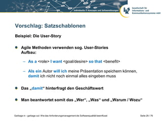 Vorschlag: Satzschablonen
Beispiel: Die User-Story
Agile Methoden verwenden sog. User-Stories
Aufbau:

– As a <role> I want <goal/desire> so that <benefit>
– Als ein Autor will ich meine Präsentation speichern können,
damit ich nicht noch einmal alles eingeben muss

Das „damit“ hinterfragt den Geschäftswert
Man beantwortet somit das „Wer“, „Was“ und „Warum / Wozu“

Garbage in - garbage out: Wie das Anforderungsmanagement die Softwarequalität beeinflusst

Seite 29 / 76

 