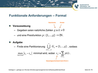 Funktionale Anforderungen – Formal
Geschenke

Kinder

Voraussetzung

– Gegeben seien natürliche Zahlen
– und eine Preisfunktion

.

Aufgabe

– Finde eine Partitionierung

, sodass

minimal wird, wobei

.

Gesamtgeschenkwert beim Kind n

Garbage in - garbage out: Wie das Anforderungsmanagement die Softwarequalität beeinflusst

Seite 35 / 76

 
