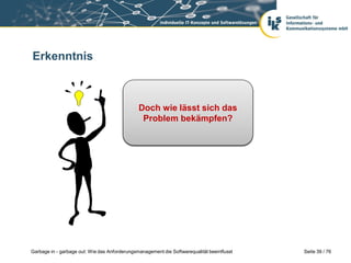 Erkenntnis

Selbst eine vollständige
Dochwiderspruchsfreie
und wie lässt sich das
Spezifikationen garantiert
Problem bekämpfen?
keine gute Software!

Garbage in - garbage out: Wie das Anforderungsmanagement die Softwarequalität beeinflusst

Seite 39 / 76

 