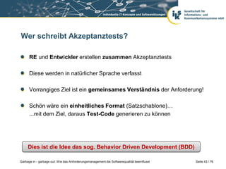 Wer schreibt Akzeptanztests?
RE und Entwickler erstellen zusammen Akzeptanztests

Diese werden in natürlicher Sprache verfasst
Vorrangiges Ziel ist ein gemeinsames Verständnis der Anforderung!
Schön wäre ein einheitliches Format (Satzschablone)…
...mit dem Ziel, daraus Test-Code generieren zu können

Dies ist die Idee das sog. Behavior Driven Development (BDD)
Garbage in - garbage out: Wie das Anforderungsmanagement die Softwarequalität beeinflusst

Seite 43 / 76

 